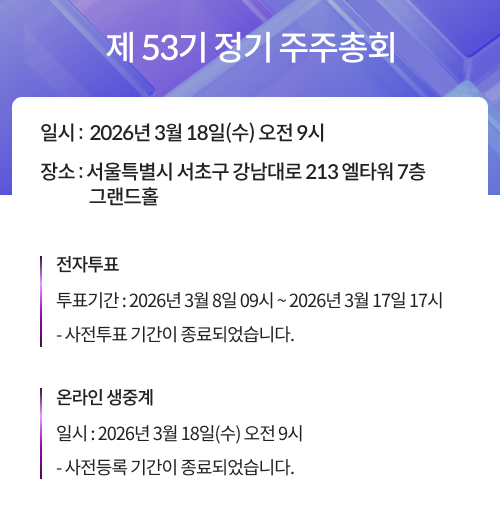 제 53기 정기 주주총회, 일시 : 2026년 3월 18일(수) 오전 9시, 장소 : 서울특별시 서초구 강남대로 213 엘타워 7층 그랜드홀, 전자투표, 투표기간 : 2026년 3월 8일 09시 ~ 2026년 3월 17일 17시, 사전투표 기간이 종료되었습니다. 온라인 생중계, 일시 : 2026년 3월18일(수) 오전9시, 사전등록 기간이 종료되었습니다. 